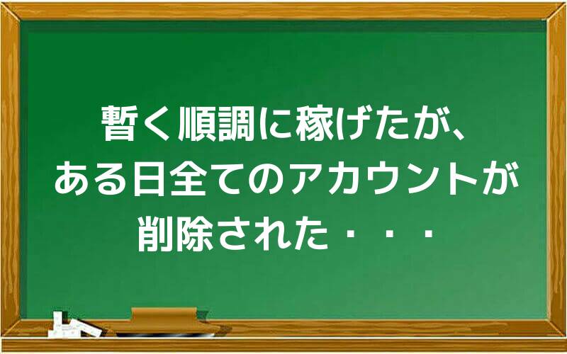 しばらく順調に稼げたが、ある日全てのアカウントが削除された・・・